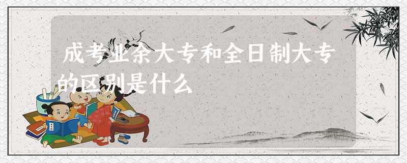 成考业余大专和全日制大专的区别是什么 成考业余大专和全日制大专的区别是什么