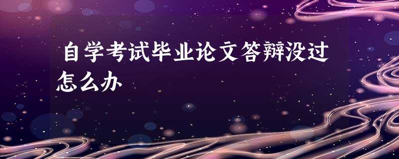 自学考试毕业论文答辩没过怎么办 自学考试毕业论文答辩没过怎么办