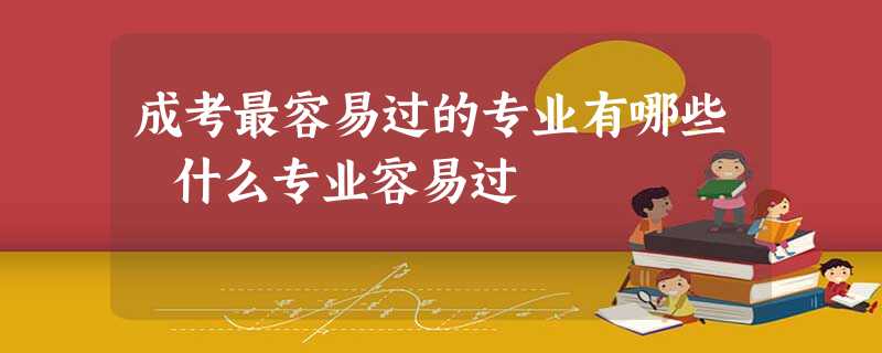成考最容易过的专业有哪些 什么专业容易过 成考最容易过的专业有哪些 什么专业容易过