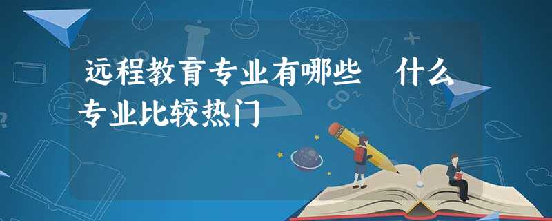 远程教育专业有哪些 什么专业比较热门 远程教育专业有哪些 什么专业比较热门