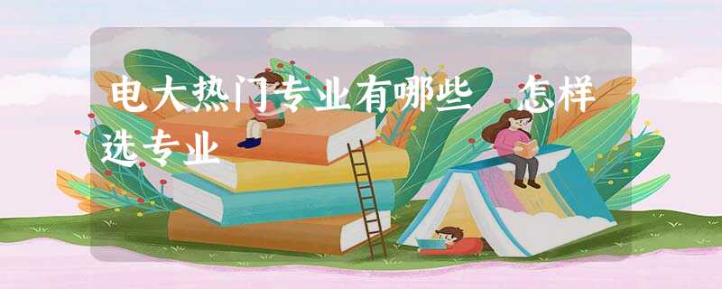电大热门专业有哪些 怎样选专业 电大热门专业有哪些 怎样选专业