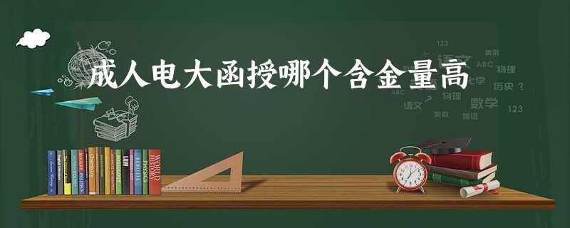 成人电大函授哪个含金量高 成人电大函授哪个含金量高