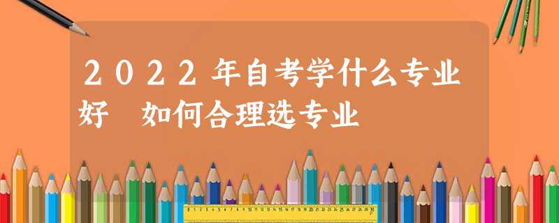 2022年自考学什么专业好 如何合理选专业 2022年自考学什么专业好 如何合理选专业