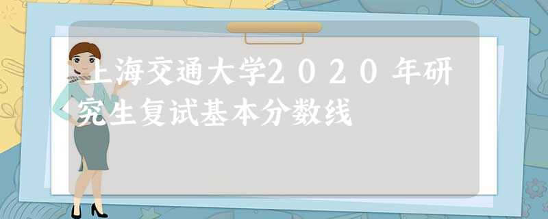 上海交通大学2020年研究生复试基本分数线 上海交通大学2020年研究生复试基本分数线