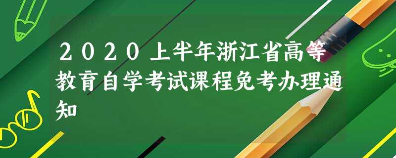 2020上半年浙江省高等教育自学考试课程免考办理通知 2020上半年浙江省高等教育自学考试课程免考办理通知