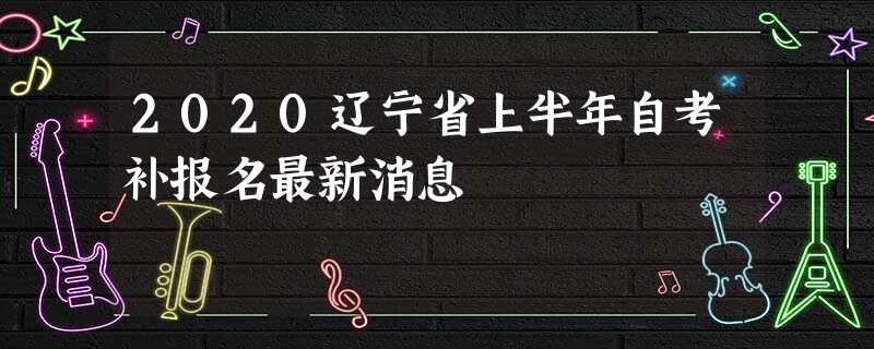 2020辽宁省上半年自考补报名最新消息 2020辽宁省上半年自考补报名最新消息