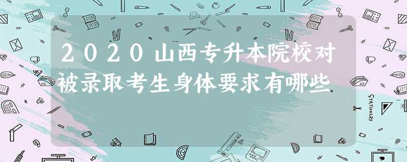 2020山西专升本院校对被录取考生身体要求有哪些 2020山西专升本院校对被录取考生身体要求有哪些