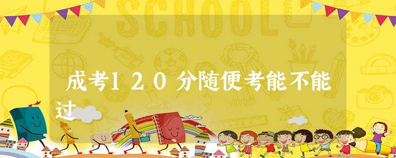 成考120分随便考能不能过 成考120分随便考能不能过
