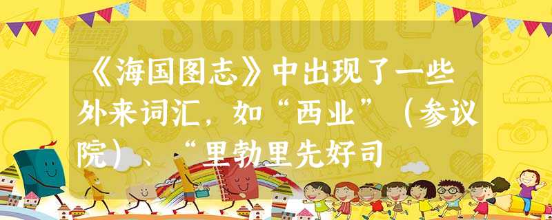 《海国图志》中出现了一些外来词汇,如“西业”(参议院)、“里勃里先好司 《海国图志》中出现了一些外来词汇,如“西业”(参议院)、“里勃里先好司