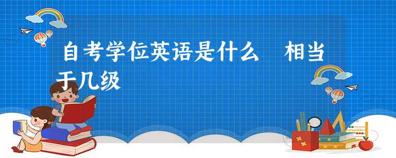 自考学位英语是什么 相当于几级 自考学位英语是什么 相当于几级