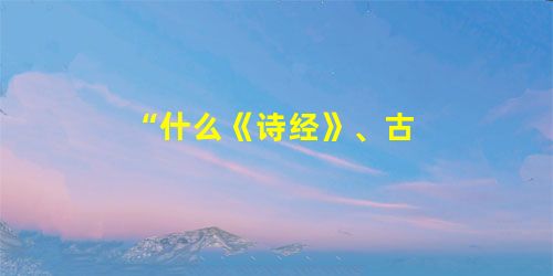 “什么《诗经》、古 “什么《诗经》、古