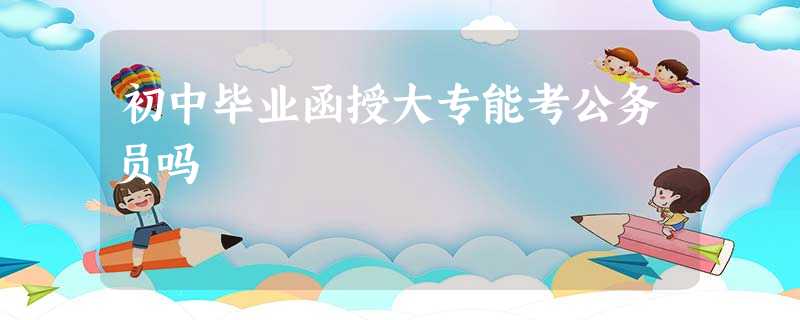 初中毕业函授大专能考公务员吗 初中毕业函授大专能考公务员吗