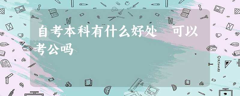 自考本科有什么好处 可以考公吗 自考本科有什么好处 可以考公吗