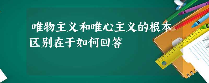 唯物主义和唯心主义的根本区别在于如何回答 唯物主义和唯心主义的根本区别在于如何回答