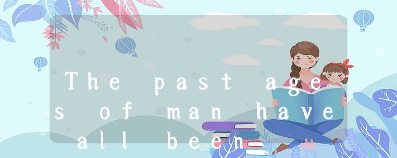 The past ages of man have all been The past ages of man have all been