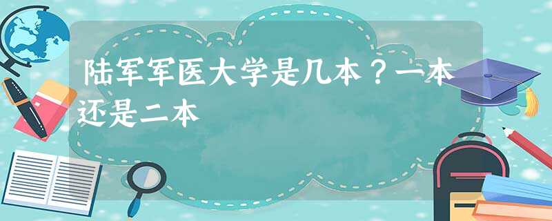陆军军医大学是几本?一本还是二本 陆军军医大学是几本?一本还是二本