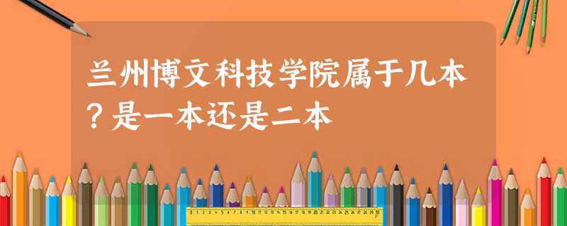 兰州博文科技学院属于几本?是一本还是二本 兰州博文科技学院属于几本?是一本还是二本