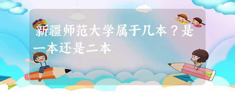 新疆师范大学属于几本?是一本还是二本 新疆师范大学属于几本?是一本还是二本