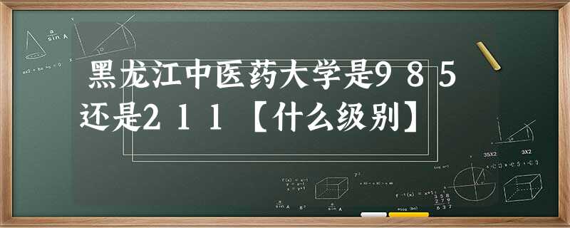 黑龙江中医药大学是985还是211【什么级别】 黑龙江中医药大学是985还是211【什么级别】