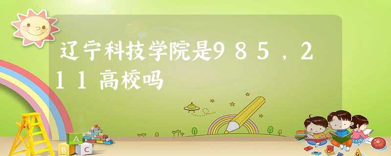 辽宁科技学院是985,211高校吗 辽宁科技学院是985,211高校吗