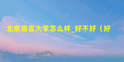 北京语言大学怎么样_好不好(好评_差评) 北京语言大学怎么样_好不好(好评_差评)
