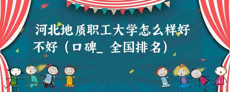 河北地质职工大学怎么样好不好(口碑_全国排名) 河北地质职工大学怎么样好不好(口碑_全国排名)