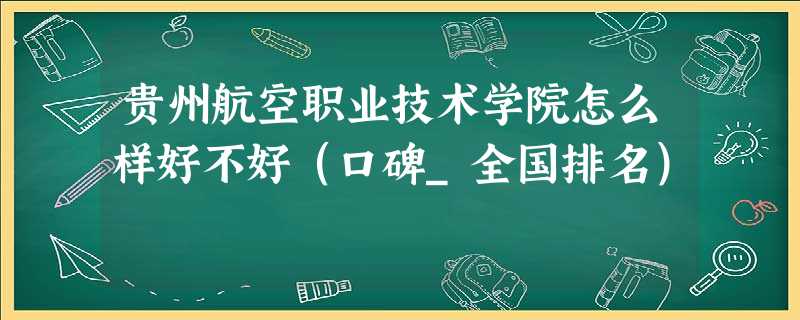 贵州航空职业技术学院怎么样好不好(口碑_全国排名) 贵州航空职业技术学院怎么样好不好(口碑_全国排名)