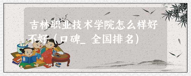 吉林职业技术学院怎么样好不好(口碑_全国排名) 吉林职业技术学院怎么样好不好(口碑_全国排名)