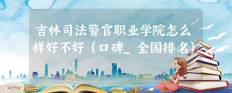 吉林司法警官职业学院怎么样好不好(口碑_全国排名) 吉林司法警官职业学院怎么样好不好(口碑_全国排名)