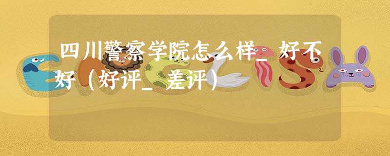 四川警察学院怎么样_好不好(好评_差评) 四川警察学院怎么样_好不好(好评_差评)