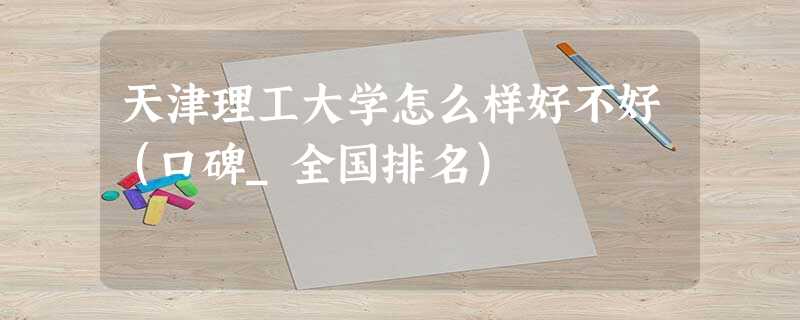 天津理工大学怎么样好不好(口碑_全国排名) 天津理工大学怎么样好不好(口碑_全国排名)