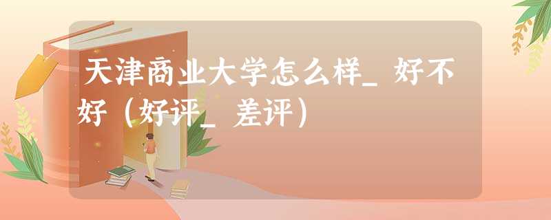 天津商业大学怎么样_好不好(好评_差评) 天津商业大学怎么样_好不好(好评_差评)