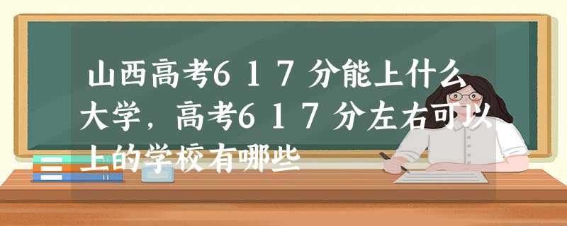 山西高考617分能上什么大学,高考617分左右可以上的学校有哪些 山西高考617分能上什么大学,高考617分左右可以上的学校有哪些
