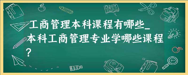 工商管理本科课程有哪些_本科工商管理专业学哪些课程? 工商管理本科课程有哪些_本科工商管理专业学哪些课程?