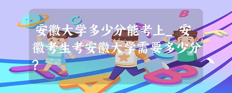 安徽大学多少分能考上_安徽考生考安徽大学需要多少分? 安徽大学多少分能考上_安徽考生考安徽大学需要多少分?
