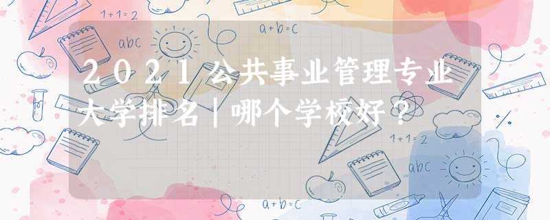 2021公共事业管理专业大学排名|哪个学校好? 2021公共事业管理专业大学排名|哪个学校好?