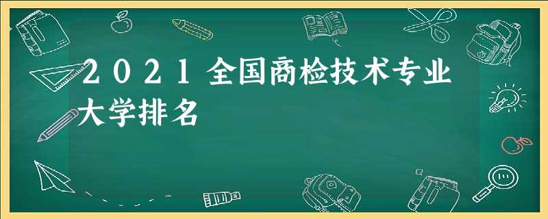 2021全国商检技术专业大学排名 2021全国商检技术专业大学排名