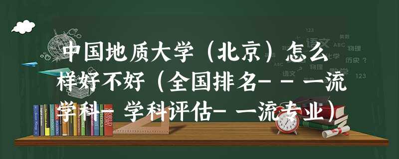 中国地质大学(北京)怎么样好不好(全国排名--一流学科-学科评估-一流专业) 中国地质大学(北京)怎么样好不好(全国排名--一流学科-学科评估-一流专业)