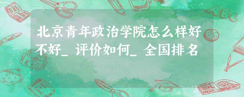 北京青年政治学院怎么样好不好_评价如何_全国排名 北京青年政治学院怎么样好不好_评价如何_全国排名