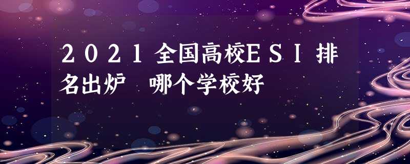 2021全国高校ESI排名出炉 哪个学校好 2021全国高校ESI排名出炉 哪个学校好