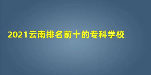 2021云南排名前十的专科学校有哪些 2021云南排名前十的专科学校有哪些
