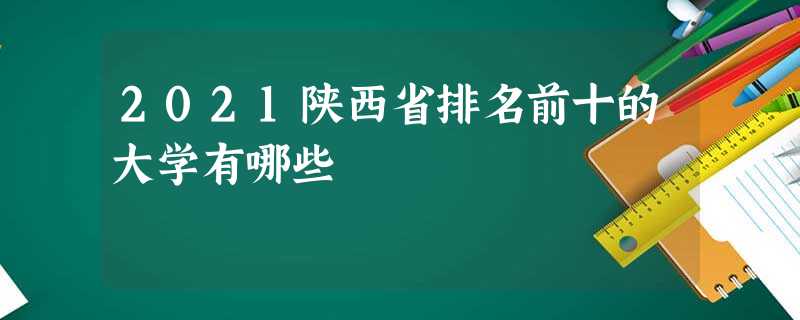 2021陕西省排名前十的大学有哪些 2021陕西省排名前十的大学有哪些