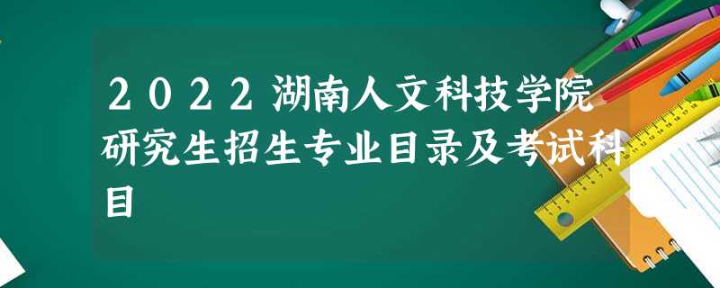 2022湖南人文科技学院研究生招生专业目录及考试科目 2022湖南人文科技学院研究生招生专业目录及考试科目