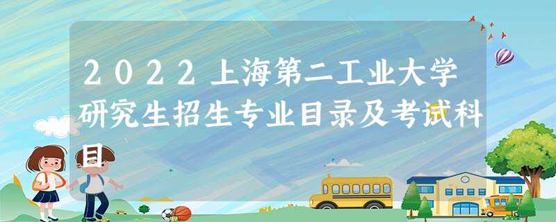 2022上海第二工业大学研究生招生专业目录及考试科目 2022上海第二工业大学研究生招生专业目录及考试科目
