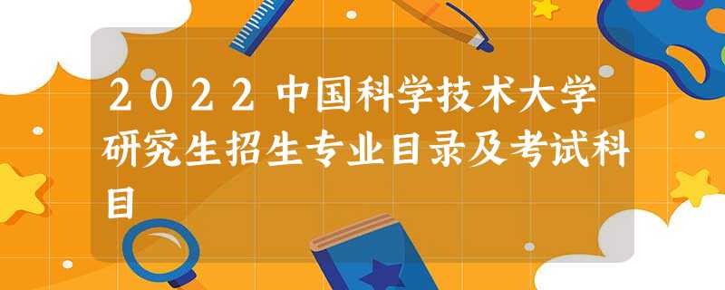 2022中国科学技术大学研究生招生专业目录及考试科目 2022中国科学技术大学研究生招生专业目录及考试科目