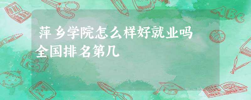 萍乡学院怎么样好就业吗 全国排名第几 萍乡学院怎么样好就业吗 全国排名第几