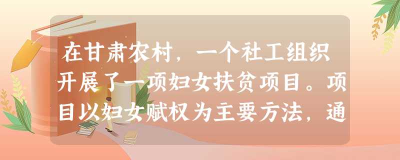 在甘肃农村,一个社工组织开展了一项妇女扶贫项目。项目以妇女赋权为主要方法,通过给当地妇女提供资金,并且组织相应的活动小组,发挥妇女的生产性,增加她们的经济收入和 在甘肃农村,一个社工组织开展了一项妇女扶贫项目。项目以妇女赋权为主要方法,通过给当地妇女提供资金,并且组织相应的活动小组,发挥妇女的生产性,增加她们的经济收入和