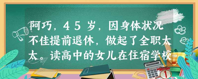 阿巧,45岁,因身体状况不佳提前退休,做起了全职太太。读高中的女儿在住宿学校,周末回家一天。丈夫工作繁忙,早出晚归。阿巧每天在干完家务活之后,便无事可干,整天待 阿巧,45岁,因身体状况不佳提前退休,做起了全职太太。读高中的女儿在住宿学校,周末回家一天。丈夫工作繁忙,早出晚归。阿巧每天在干完家务活之后,便无事可干,整天待