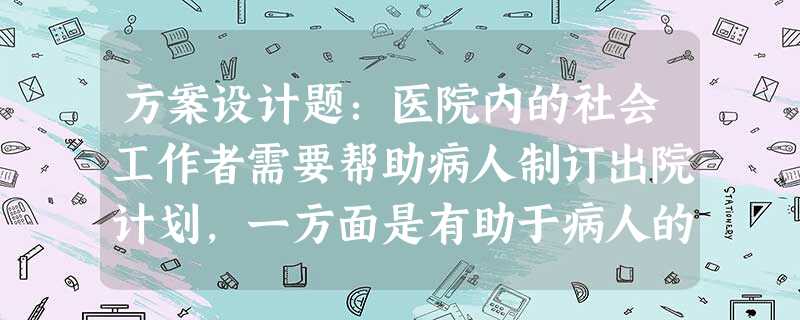 方案设计题:医院内的社会工作者需要帮助病人制订出院计划,一方面是有助于病人的康复,另一方面也是为了节省医疗经费。因此,帮助病人出院是医院的一项很重要的工作。假如 方案设计题:医院内的社会工作者需要帮助病人制订出院计划,一方面是有助于病人的康复,另一方面也是为了节省医疗经费。因此,帮助病人出院是医院的一项很重要的工作。假如
