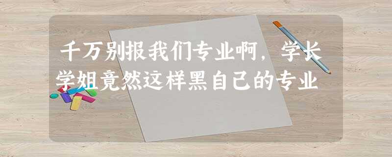 千万别报我们专业啊,学长学姐竟然这样黑自己的专业 千万别报我们专业啊,学长学姐竟然这样黑自己的专业